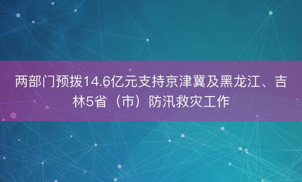 两部门预拨14.6亿元支持京津冀及黑龙江、吉林5省（市）防汛救灾工作