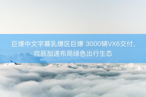 巨爆中文字幕乳爆区巨爆 3000辆VX6交付，启辰加速布局绿色出行生态
