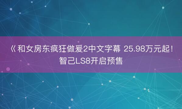 巜和女房东疯狂做爰2中文字幕 25.98万元起！智己LS8开启预售