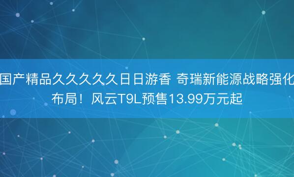 国产精品久久久久久日日游香 奇瑞新能源战略强化布局！风云T9L预售13.99万元起