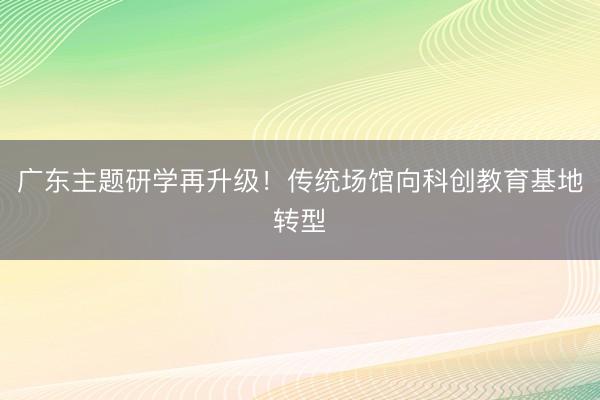 广东主题研学再升级！传统场馆向科创教育基地转型