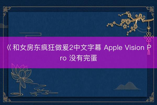 巜和女房东疯狂做爰2中文字幕 Apple Vision Pro 没有完蛋