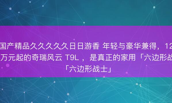 国产精品久久久久久日日游香 年轻与豪华兼得，12.99 万元起的奇瑞风云 T9L ，是真正的家用「六边形战士」