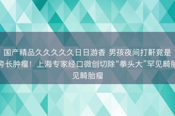 国产精品久久久久久日日游香 男孩夜间打鼾竟是咽旁长肿瘤！上海专家经口微创切除“拳头大”罕见畸胎瘤