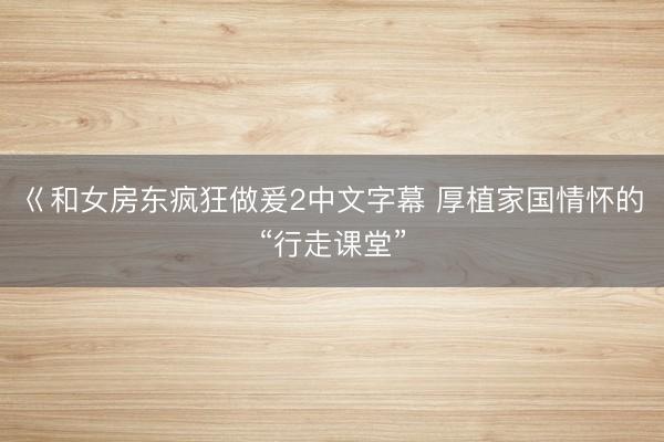 巜和女房东疯狂做爰2中文字幕 厚植家国情怀的“行走课堂”