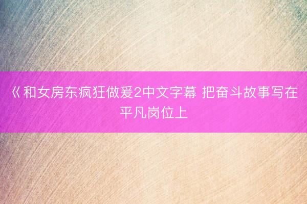 巜和女房东疯狂做爰2中文字幕 把奋斗故事写在平凡岗位上