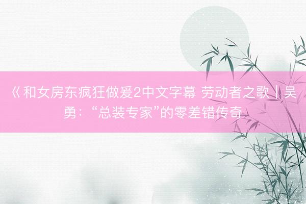 巜和女房东疯狂做爰2中文字幕 劳动者之歌｜吴勇：“总装专家”的零差错传奇