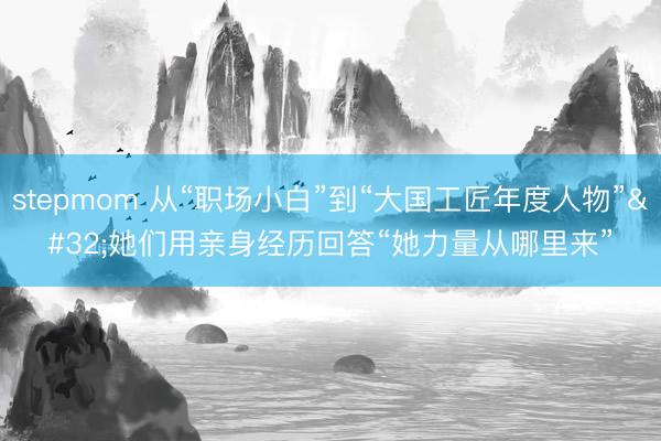 stepmom 从“职场小白”到“大国工匠年度人物” 她们用亲身经历回答“她力量从哪里来”