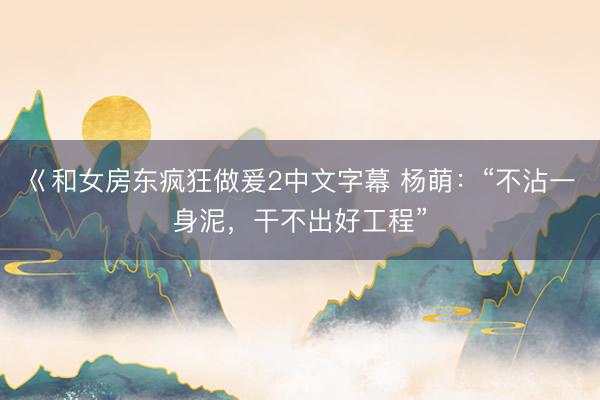 巜和女房东疯狂做爰2中文字幕 杨萌：“不沾一身泥，干不出好工程”