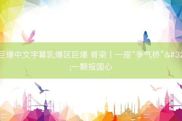 巨爆中文字幕乳爆区巨爆 脊梁｜一座“争气桥” 一颗报国心