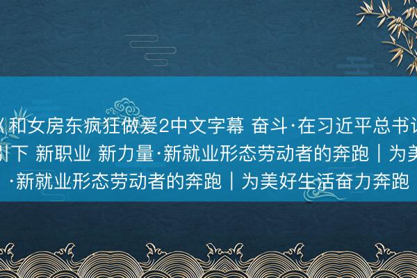 巜和女房东疯狂做爰2中文字幕 奋斗·在习近平总书记重要讲话精神指引下 新职业 新力量·新就业形态劳动者的奔跑｜为美好生活奋力奔跑