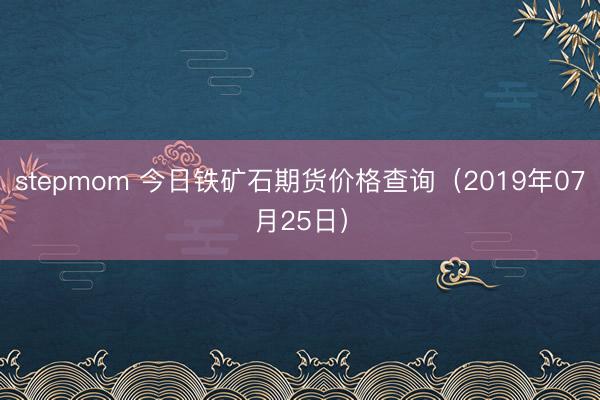 stepmom 今日铁矿石期货价格查询（2019年07月25日）