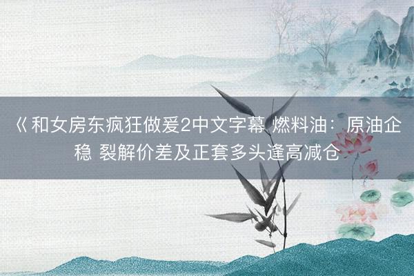 巜和女房东疯狂做爰2中文字幕 燃料油：原油企稳 裂解价差及正套多头逢高减仓
