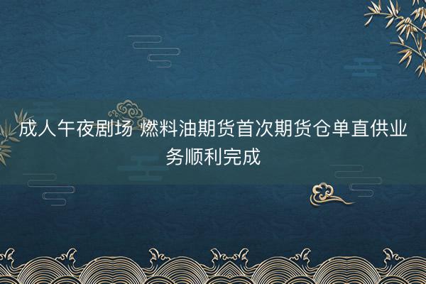成人午夜剧场 燃料油期货首次期货仓单直供业务顺利完成