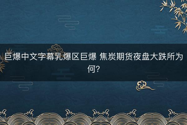 巨爆中文字幕乳爆区巨爆 焦炭期货夜盘大跌所为何？