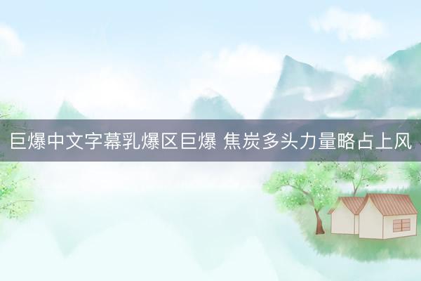 巨爆中文字幕乳爆区巨爆 焦炭多头力量略占上风