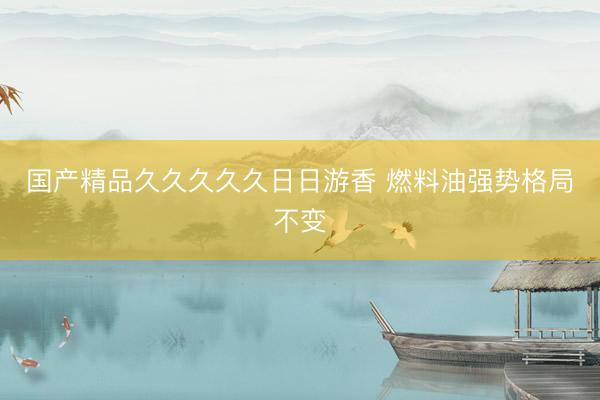 国产精品久久久久久日日游香 燃料油强势格局不变