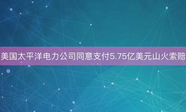 美国太平洋电力公司同意支付5.75亿美元山火索赔