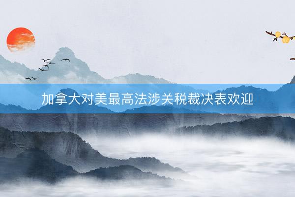 加拿大对美最高法涉关税裁决表欢迎