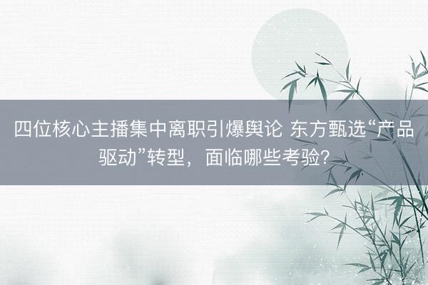 四位核心主播集中离职引爆舆论 东方甄选“产品驱动”转型，面临哪些考验？