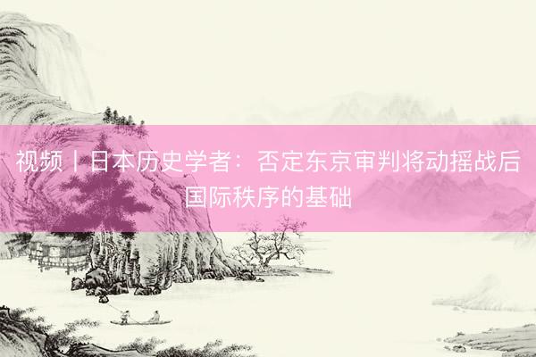 视频丨日本历史学者：否定东京审判将动摇战后国际秩序的基础