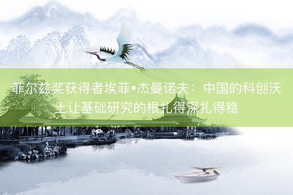 菲尔兹奖获得者埃菲•杰曼诺夫：中国的科创沃土让基础研究的根扎得深扎得稳