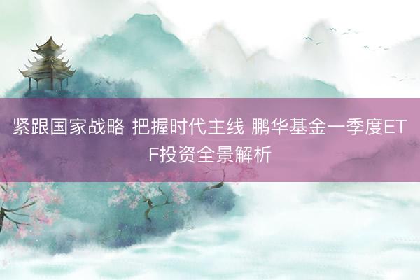 紧跟国家战略 把握时代主线 鹏华基金一季度ETF投资全景解析