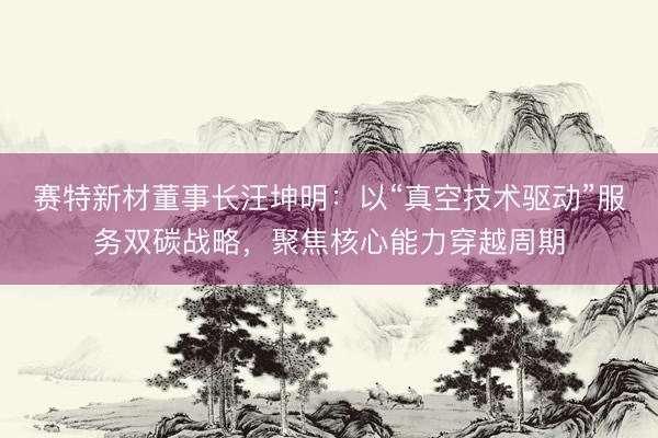 赛特新材董事长汪坤明：以“真空技术驱动”服务双碳战略，聚焦核心能力穿越周期