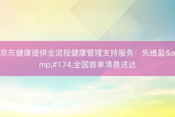 京东健康提供全流程健康管理支持服务：先维盈®全国首单清晨送达