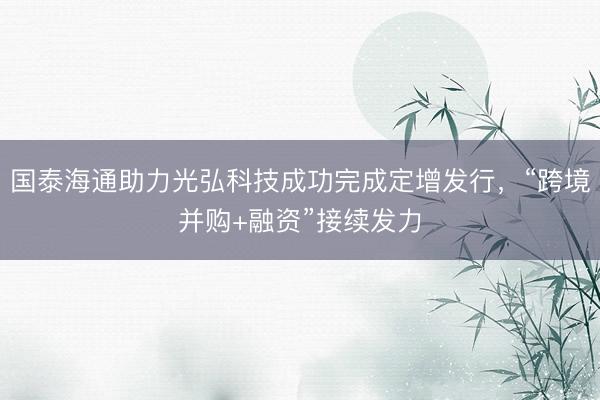 国泰海通助力光弘科技成功完成定增发行，“跨境并购+融资”接续发力