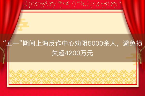 “五一”期间上海反诈中心劝阻5000余人，避免损失超4200万元