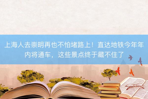 上海人去崇明再也不怕堵路上！直达地铁今年年内将通车，这些景点终于藏不住了