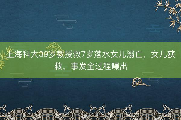 上海科大39岁教授救7岁落水女儿溺亡，女儿获救，事发全过程曝出