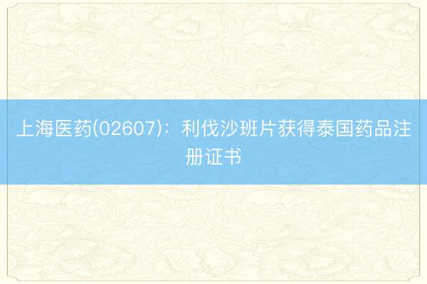 上海医药(02607)：利伐沙班片获得泰国药品注册证书