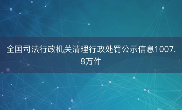 全国司法行政机关清理行政处罚公示信息1007.8万件