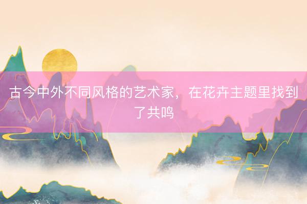 古今中外不同风格的艺术家，在花卉主题里找到了共鸣