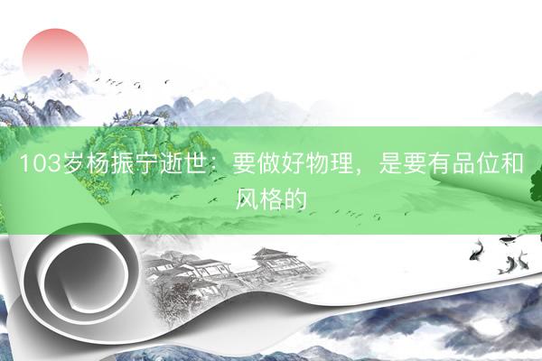 103岁杨振宁逝世：要做好物理，是要有品位和风格的