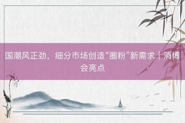 国潮风正劲，细分市场创造“圈粉”新需求｜消博会亮点