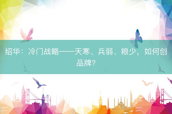 绍华：冷门战略——天寒、兵弱、粮少，如何创品牌？