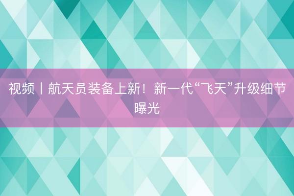 视频丨航天员装备上新！新一代“飞天”升级细节曝光