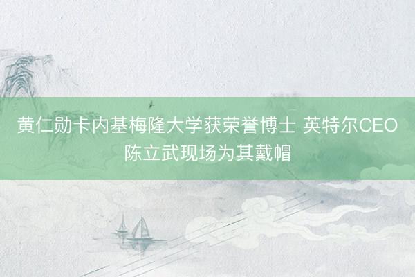 黄仁勋卡内基梅隆大学获荣誉博士 英特尔CEO陈立武现场为其戴帽