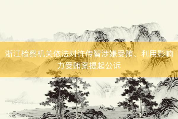 浙江检察机关依法对许传智涉嫌受贿、利用影响力受贿案提起公诉