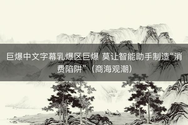 巨爆中文字幕乳爆区巨爆 莫让智能助手制造“消费陷阱”（商海观潮）