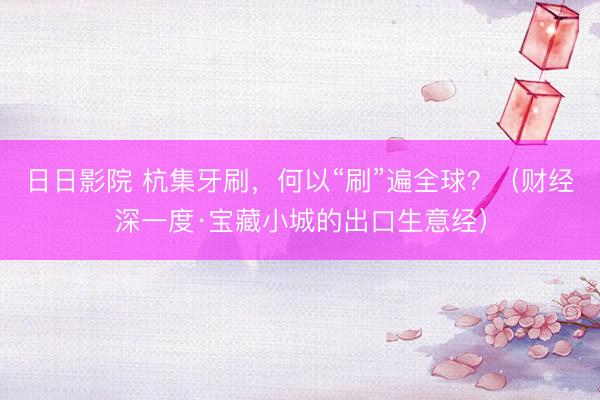 日日影院 杭集牙刷，何以“刷”遍全球？（财经深一度·宝藏小城的出口生意经）