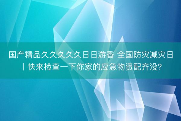国产精品久久久久久日日游香 全国防灾减灾日丨快来检查一下你家的应急物资配齐没？