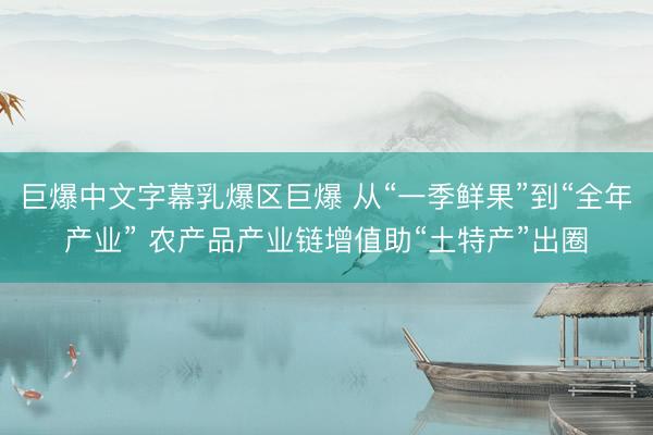 巨爆中文字幕乳爆区巨爆 从“一季鲜果”到“全年产业” 农产品产业链增值助“土特产”出圈