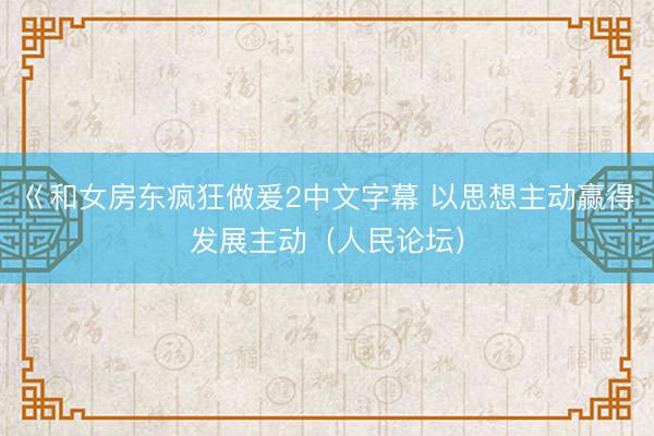 巜和女房东疯狂做爰2中文字幕 以思想主动赢得发展主动（人民论坛）