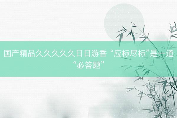 国产精品久久久久久日日游香 “应标尽标”是一道“必答题”