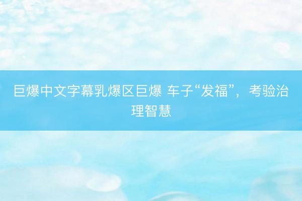 巨爆中文字幕乳爆区巨爆 车子“发福”，考验治理智慧