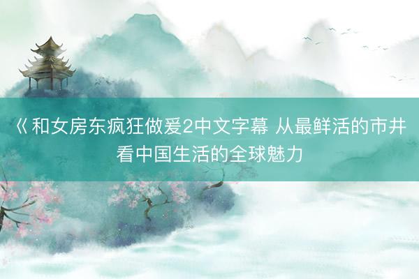 巜和女房东疯狂做爰2中文字幕 从最鲜活的市井看中国生活的全球魅力